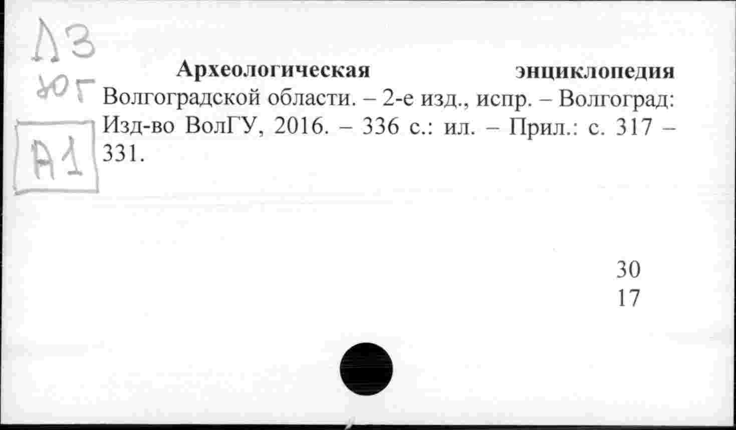 ﻿Археологическая	энциклопедия
Волгоградской области. - 2-е изд., испр. - Волгоград:
Изд-во ВолГУ, 2016. - 336 с.: ил. — Прил.: с. 317 —
30
17